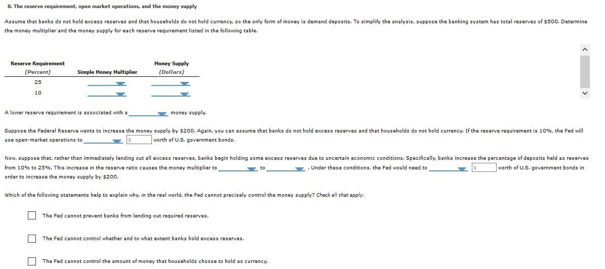 8. The reserve requirement, open market operations, and the money supply
Assume that banks do not hold excess reserves and that households do not hold currency, so the only form of money is demand deposits. To simplify the analysis, suppose the banking system has total reserves of $500. Determine
the money multiplier and the money supply for each reserve requirement listed in the following table.
Reserve Requirement
Money Supply
(Percent)
Simple Money Multiplier
(Dollars)
25
10
A lower reserve requirement is associated with a
money supply.
Suppose the Federal Reserve wants to increase the money supply by $200. Again, you can assume that banks do not hold excess reserves and that households do not hold currency. If the reserve requirement is 10%, the Fed will
use open-market operations to
worth of U.S. government bonds.
Now, suppose that, rather than immediately lending out all excess reserves, banks begin holding some excess reserves due to uncertain economic conditions. Specifically, banks increase the percentage of deposits held as reserves
from 10% to 25%. This increase in the reserve ratio causes the money multiplier to
Under these conditions, the Fed would need to
worth of U.S. government bonds in
order to increase the money supply by $20o.
Which of the following statements help to explain why, in the real world, the Fed cannot precisely control the money supply? Check all that apply.
The Fed cannot prevent banks from lending out required reserves.
The Fed cannot control whether and to what extent banks hold excess reserves.
The Fed cannot control the amount of money that households choose to hold as currency.
