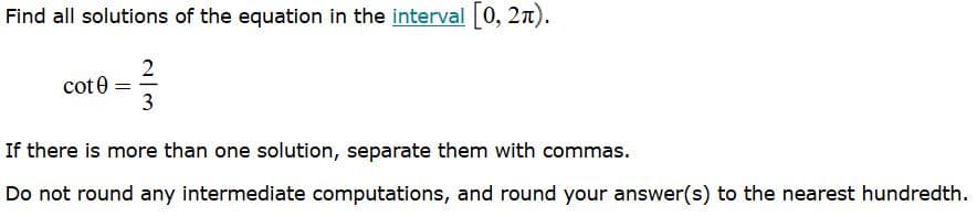 Find all solutions of the equation in the interval 0, 2n).
2
cot0 =
3
If there is more than one solution, separate them with commas.
Do not round any intermediate computations, and round your answer(s) to the nearest hundredth.
