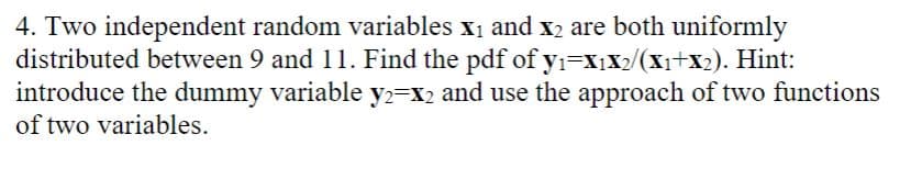 4. Two independent random variables X₁ and X₂ are both uniformly
distributed between 9 and 11. Find the pdf of y₁=X₁X2/(X₁+X₂). Hint:
introduce the dummy variable y2=x₂ and use the approach of two functions
of two variables.