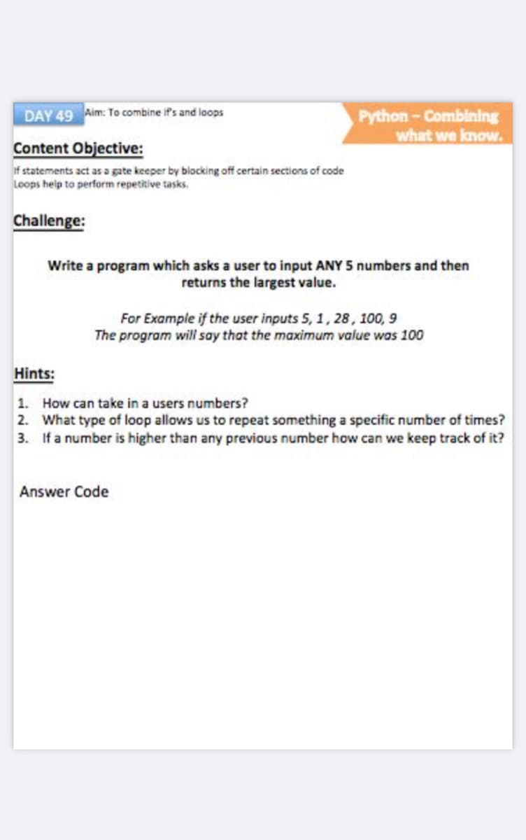 DAY 49 Aim: To combine if's and loops
Python-Combining
what we know.
Content Objective:
if statements act as a gate keeper by bilocking off certain sections of code
Loops help to perform repetitive tasks.
Challenge:
Write a program which asks a user to input ANY 5 numbers and then
returns the largest value.
For Example if the user inputs 5, 1, 28, 100, 9
The program will say that the maximum value was 100
Hints:
1. How can take in a users numbers?
2. What type of loop allows us to repeat something a specific number of times?
3. If a number is higher than any previous number how can we keep track of it?
Answer Code
