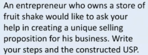 An entrepreneur who owns a store of
fruit shake would like to ask your
help in creating a unique selling
proposition for his business. Write
your steps and the constructed USP.
