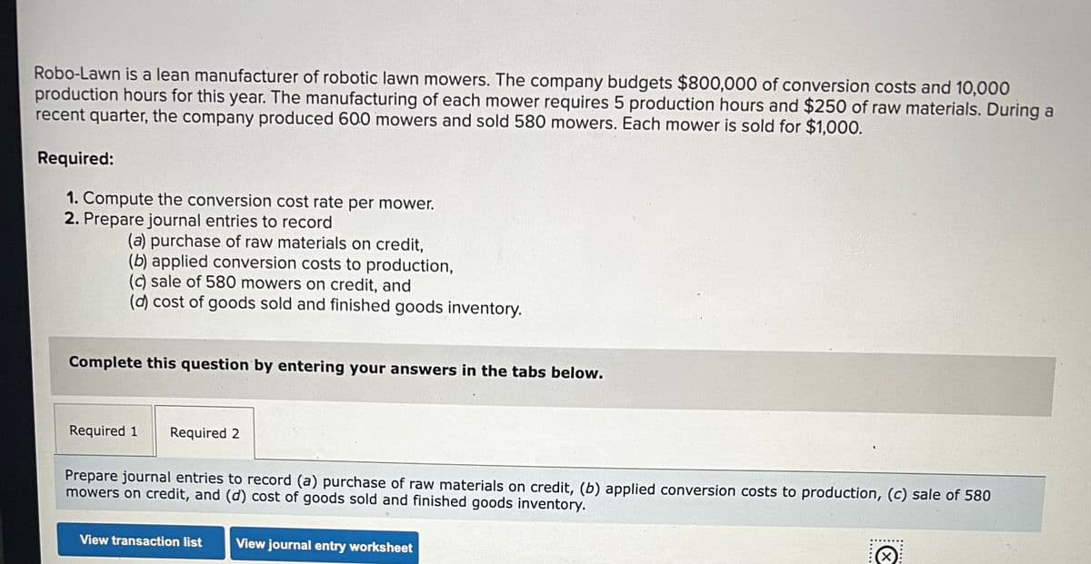 Robo-Lawn is a lean manufacturer of robotic lawn mowers. The company budgets $800,000 of conversion costs and 10,000
production hours for this year. The manufacturing of each mower requires 5 production hours and $250 of raw materials. During a
recent quarter, the company produced 600 mowers and sold 580 mowers. Each mower is sold for $1,000.
Required:
1. Compute the conversion cost rate per mower.
2. Prepare journal entries to record
(a) purchase of raw materials on credit,
(b) applied conversion costs to production,
(c) sale of 580 mowers on credit, and
(d) cost of goods sold and finished goods inventory.
Complete this question by entering your answers in the tabs below.
Required 1
Required 2
Prepare journal entries to record (a) purchase of raw materials on credit, (b) applied conversion costs to production, (c) sale of 580
mowers on credit, and (d) cost of goods sold and finished goods inventory.
View transaction list
View journal entry worksheet
×
