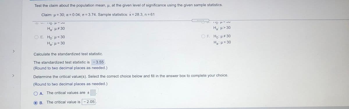 Test the claim about the population mean, µ, at the given level of significance using the given sample statistics.
Claim: µ = 30; a = 0.04; o = 3.74. Sample statistics: x = 28.3, n=61
Ha: µ#30
Ha: u> 30
OF. Ho: H#30
ΟΕ H: μ< 30
Ha:H= 30
Ha: H= 30
<>
Calculate the standardized test statistic.
The standardized test statistic is -3.55.
(Round to two decimal places as needed.)
<>
Determine the critical value(s). Select the correct choice below and fill in the answer box to complete your choice.
(Round to two decimal places as needed.)
O A. The critical values are +
B. The critical value is- 2.05
