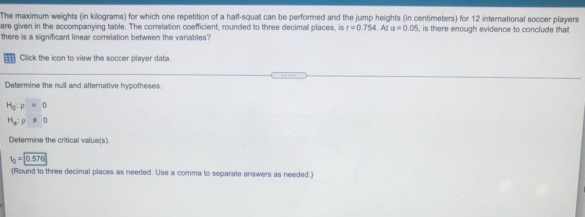 The maximum weights (in kilograms) for which one repetition of a half-squat can be performed and the jump heights (in centimeters) for 12 international soccer players
are given in the accompanying table. The correlation coefficient, rounded to three decimal places, is r= 0.754. At a = 0.05, is there enough evidence to conclude that
there is a significant linear correlation between the variables?
%3D
Click the icon to view the soccer player data.
.....
Determine the null and alternative hypotheses.
Ho: P
Haip # 0
Determine the critical value(s).
to = 0.576
(Round to three decimal places as needed. Use a comma to separate answers as needed.)
