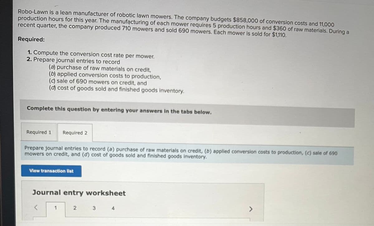 Robo-Lawn is a lean manufacturer of robotic lawn mowers. The company budgets $858,000 of conversion costs and 11,000
production hours for this year. The manufacturing of each mower requires 5 production hours and $360 of raw materials. During a
recent quarter, the company produced 710 mowers and sold 690 mowers. Each mower is sold for $1,110.
Required:
1. Compute the conversion cost rate per mower.
2. Prepare journal entries to record
(a) purchase of raw materials on credit,
(b) applied conversion costs to production,
(c) sale of 690 mowers on credit, and
(d) cost of goods sold and finished goods inventory.
Complete this question by entering your answers in the tabs below.
Required 1 Required 2
Prepare journal entries to record (a) purchase of raw materials on credit, (b) applied conversion costs to production, (c) sale of 690
mowers on credit, and (d) cost of goods sold and finished goods inventory.
View transaction list
Journal entry worksheet
1
2
3
4
7