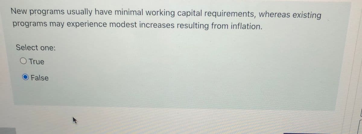 New programs usually have minimal working capital requirements, whereas existing
programs may experience modest increases resulting from inflation.
Select one:
O True
False
