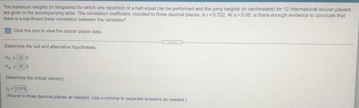 The maximum weights (in kilograms) for which one repetition of a half-squat can be performed and the jump heights (in centimeters) for 12 international soccer players
are given in the accompanying table. The correlation coefficient, rounded to three decimal places, is r=0.722. At a = 0.05, is there enough evidence to conclude that
there is a significant linear correlation between the variables?
Click the icon to view the soccer player data.
.....
Determine the null and alternative hypotheses.
Ho:p = 0
%3D
Ha:p # 0
Determine the critical value(s).
to = 0.576
(Round to three decimal places as needed. Use a comma to separate answers as needed.)

