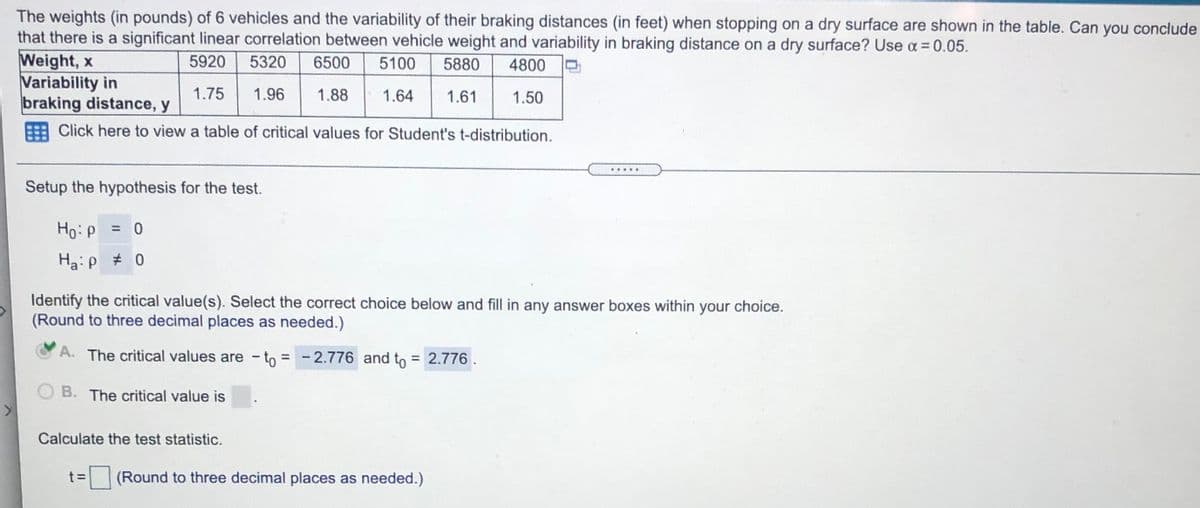 The weights (in pounds) of 6 vehicles and the variability of their braking distances (in feet) when stopping on a dry surface are shown in the table. Can you conclude
that there is a significant linear correlation between vehicle weight and variability in braking distance on a dry surface? Use a = 0.05.
Weight, x
Variability in
braking distance, y
5920
5320
6500
5100
5880
4800
1.75
1.96
1.88
1.64
1.61
1.50
Click here to view a table of critical values for Student's t-distribution.
Setup the hypothesis for the test.
Ho:P
=
Ha:p # 0
Identify the critical value(s). Select the correct choice below and fill in any answer boxes within your choice.
(Round to three decimal places as needed.)
A. The critical values are -to = - 2.776 and to = 2.776.
%3D
O B. The critical value is
Calculate the test statistic.
t 3=
(Round to three decimal places as needed.)
