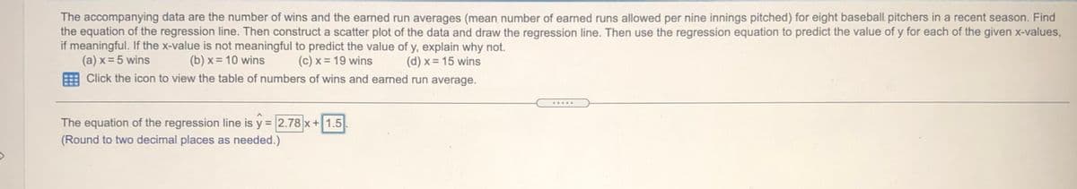 The accompanying data are the number of wins and the earned run averages (mean number of earned runs allowed per nine innings pitched) for eight baseball. pitchers in a recent season. Find
the equation of the regression line. Then construct a scatter plot of the data and draw the regression line. Then use the regression equation to predict the value of y for each of the given x-values,
if meaningful. If the x-value is not meaningful to predict the value of y, explain why not.
(a) x = 5 wins
(b) x = 10 wins
(c) x = 19 wins
(d) x = 15 wins
Click the icon to view the table of numbers of wins and earned run average.
.....
The equation of the regression line is y = 2.78 x+ 1.5
(Round to two decimal places as needed.)
