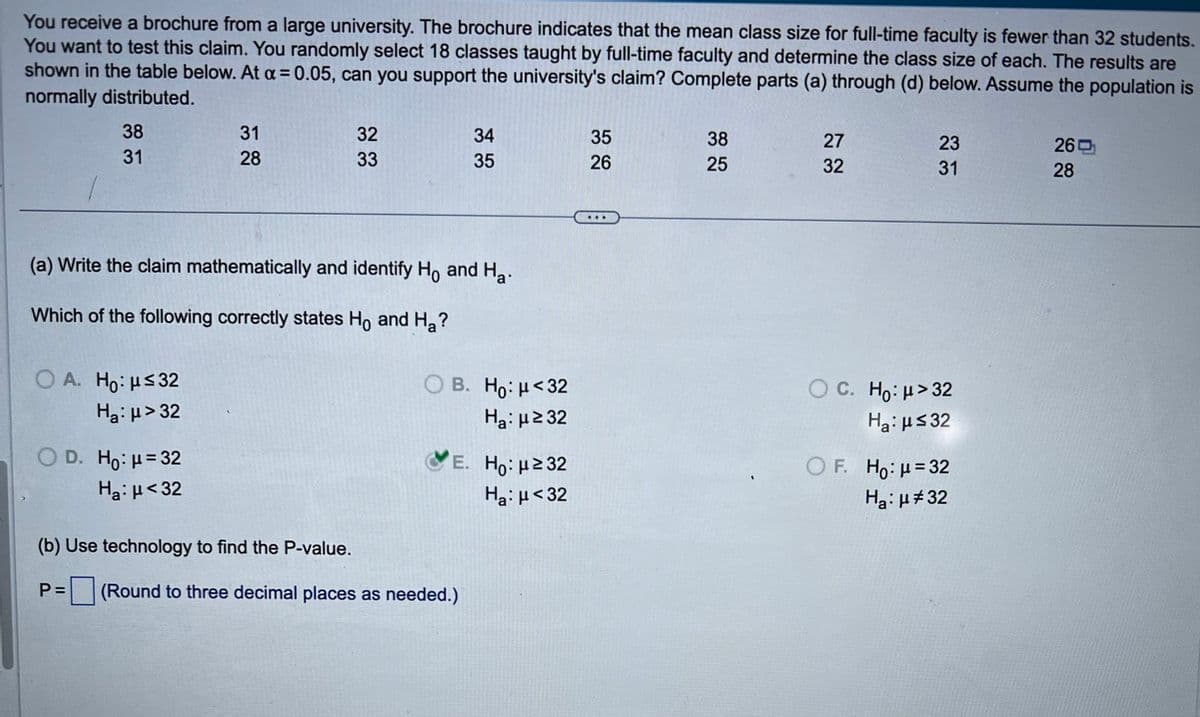 You receive a brochure from a large university. The brochure indicates that the mean class size for full-time faculty is fewer than 32 students.
You want to test this claim. You randomly select 18 classes taught by full-time faculty and determine the class size of each. The results are
shown in the table below. At α = 0.05, can you support the university's claim? Complete parts (a) through (d) below. Assume the population is
normally distributed.
38
31
31
28
28
333
32
34
35
33
35
26
25
38
25
(a) Write the claim mathematically and identify Ho and Ha.
Which of the following correctly states Ho and Ha?
OA. Ho: μ≤32
22
27
32
2233
23
26吋
31
28
B. Ho: μ<32
Нa: μ≥32
C. Ho: μ>32
Нa: μ≤32
E. Ho: μ≥32
OF. Ho μ=32
Ha: μ < 32
Нa: μ#32
Нa μ> 32
OD. Ho: μ=32
Нa μ<32
(b) Use technology to find the P-value.
P =
=☐ (Round to three decimal places as needed.)