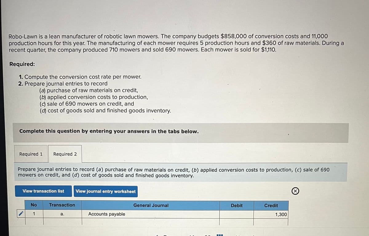 Robo-Lawn is a lean manufacturer of robotic lawn mowers. The company budgets $858,000 of conversion costs and 11,000
production hours for this year. The manufacturing of each mower requires 5 production hours and $360 of raw materials. During a
recent quarter, the company produced 710 mowers and sold 690 mowers. Each mower is sold for $1,110.
Required:
1. Compute the conversion cost rate per mower.
2. Prepare journal entries to record
(a) purchase of raw materials on credit,
(b) applied conversion costs to production,
(c) sale of 690 mowers on credit, and
(d) cost of goods sold and finished goods inventory.
Complete this question by entering your answers in the tabs below.
Required 1
Required 2
Prepare journal entries to record (a) purchase of raw materials on credit, (b) applied conversion costs to production, (c) sale of 690
mowers on credit, and (d) cost of goods sold and finished goods inventory.
View transaction list
View journal entry worksheet
No
Transaction
General Journal
1
a.
Accounts payable
Debit
Credit
1,300
(×