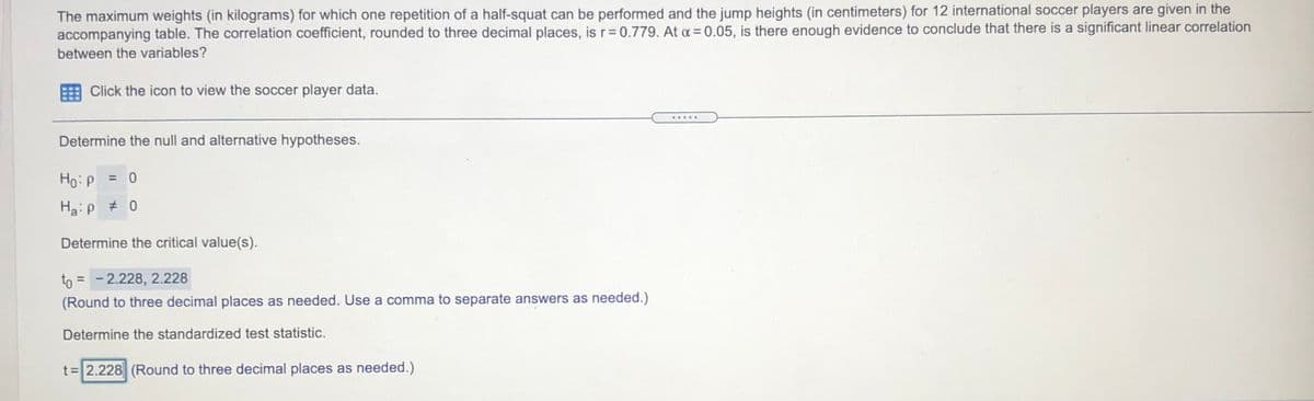 The maximum weights (in kilograms) for which one repetition of a half-squat can be performed and the jump heights (in centimeters) for 12 international soccer players are given in the
accompanying table. The correlation coefficient, rounded to three decimal places, is r= 0.779. At a = 0.05, is there enough evidence to conclude that there is a significant linear correlation
between the variables?
Click the icon to view the soccer player data.
.....
Determine the null and alternative hypotheses.
Ho:P
= 0
Haip # 0
Determine the critical value(s).
to = -2.228, 2.228
%3D
(Round to three decimal places as needed. Use a comma to separate answers as needed.)
Determine the standardized test statistic.
t=2.228 (Round to three decimal places as needed.)
