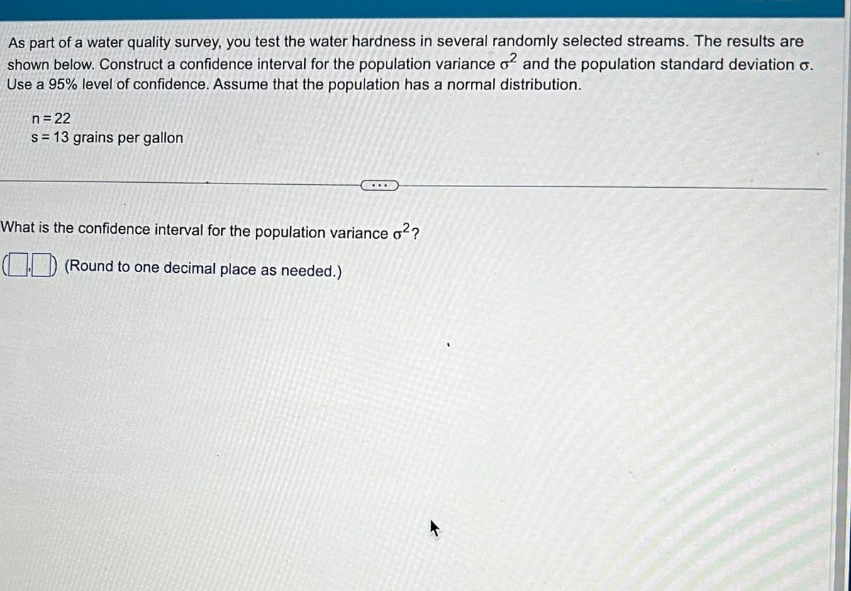 As part of a water quality survey, you test the water hardness in several randomly selected streams. The results are
shown below. Construct a confidence interval for the population variance o² and the population standard deviation o.
Use a 95% level of confidence. Assume that the population has a normal distribution.
n = 22
s=13 grains per gallon
What is the confidence interval for the population variance o²?
((Round to one decimal place as needed.)
'