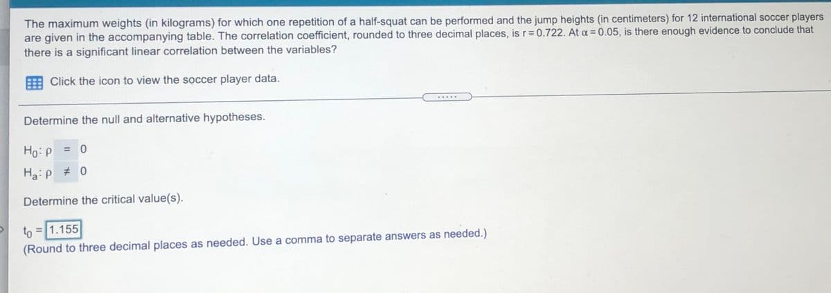 The maximum weights (in kilograms) for which one repetition of a half-squat can be performed and the jump heights (in centimeters) for 12 international soccer players
are given in the accompanying table. The correlation coefficient, rounded to three decimal places, isr=0.722. At a = 0.05, is there enough evidence to conclude that
there is a significant linear correlation between the variables?
Click the icon to view the soccer player data.
Determine the null and alternative hypotheses.
Ho:p = 0
%3D
Ha:p # 0
Determine the critical value(s).
to = 1.155
(Round to three decimal places as needed. Use a comma to separate answers as needed.)

