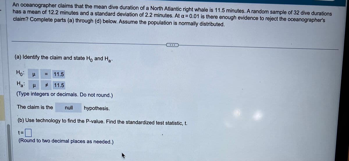 An oceanographer claims that the mean dive duration of a North Atlantic right whale is 11.5 minutes. A random sample of 32 dive durations
has a mean of 12.2 minutes and a standard deviation of 2.2 minutes. At a = 0.01 is there enough evidence to reject the oceanographer's
claim? Complete parts (a) through (d) below. Assume the population is normally distributed.
(a) Identify the claim and state Ho and Ha.
Ho
μ =
11.5
Ha:
μ # 11.5
(Type integers or decimals. Do not round.)
The claim is the
null
hypothesis.
(b) Use technology to find the P-value. Find the standardized test statistic, t.
t=
(Round to two decimal places as needed.)