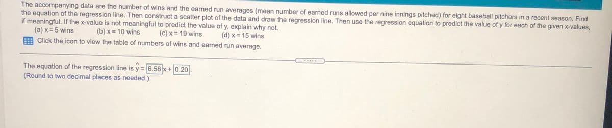 The accompanying data are the number of wins and the earned run averages (mean number of earned runs allowed per nine innings pitched) for eight baseball pitchers in a recent season. Find
the equation of the regression line. Then construct a scatter plot of the data and draw the regression line. Then use the regression equation to predict the value of y for each of the given x-values,
if meaningful. If the x-value is not meaningful to predict the value of y, explain why not.
(a) x = 5 wins
(b) x = 10 wins
(c) x = 19 wins
(d) x = 15 wins
Click the icon to view the table of numbers of wins and earned run average.
.....
The equation of the regression line is y = 6.58 x+0.20
(Round to two decimal places as needed.)
