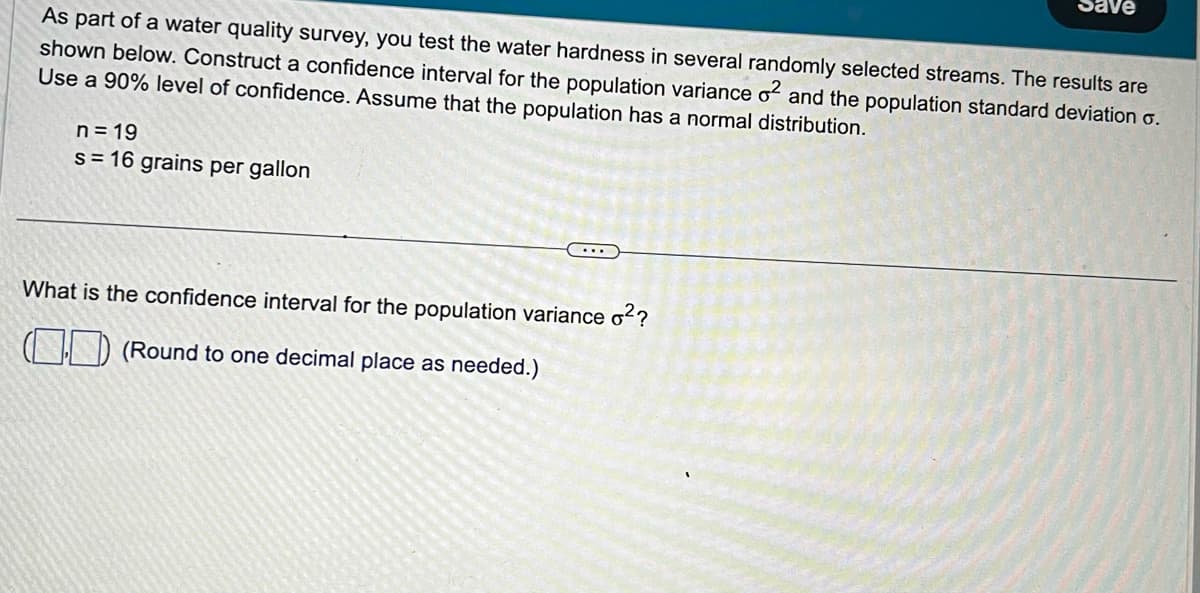 Save
As part of a water quality survey, you test the water hardness in several randomly selected streams. The results are
shown below. Construct a confidence interval for the population variance 2 and the population standard deviation σ.
Use a 90% level of confidence. Assume that the population has a normal distribution.
n=19
s=16 grains per gallon
What is the confidence interval for the population variance o²?
(Round to one decimal place as needed.)