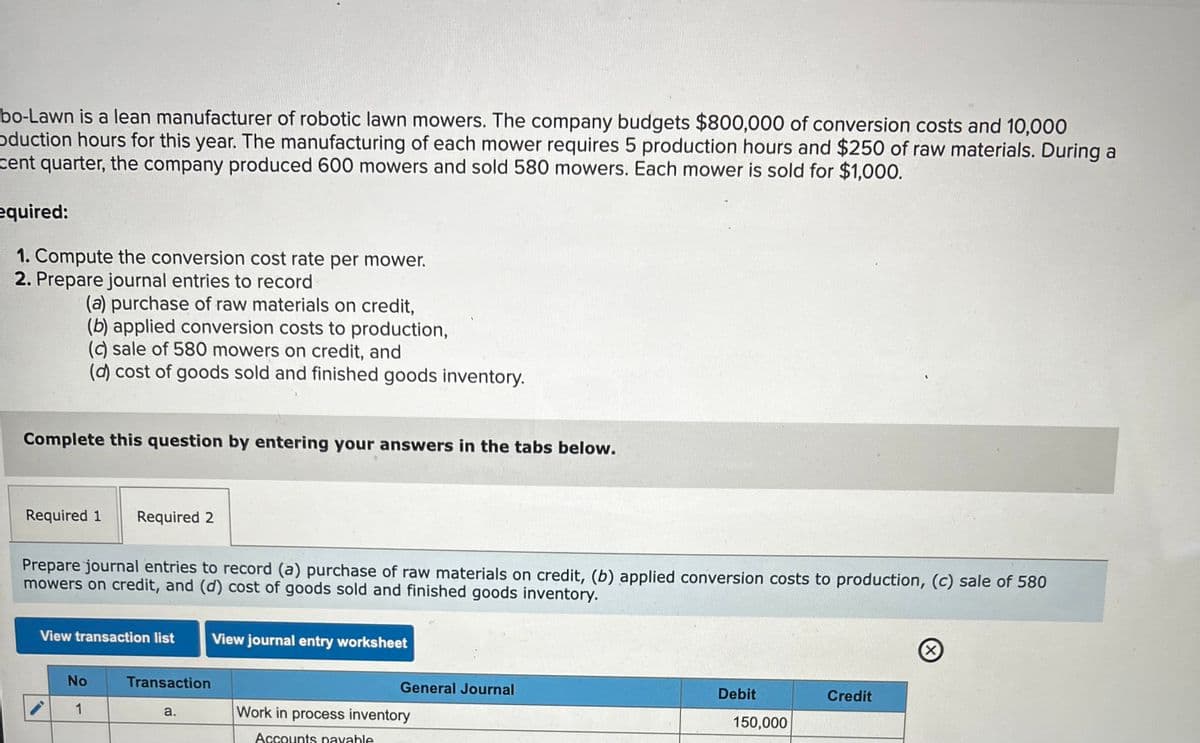 bo-Lawn is a lean manufacturer of robotic lawn mowers. The company budgets $800,000 of conversion costs and 10,000
oduction hours for this year. The manufacturing of each mower requires 5 production hours and $250 of raw materials. During a
cent quarter, the company produced 600 mowers and sold 580 mowers. Each mower is sold for $1,000.
equired:
1. Compute the conversion cost rate per mower.
2. Prepare journal entries to record
(a) purchase of raw materials on credit,
(b) applied conversion costs to production,
(c) sale of 580 mowers on credit, and
(d) cost of goods sold and finished goods inventory.
Complete this question by entering your answers in the tabs below.
Required 1 Required 2
Prepare journal entries to record (a) purchase of raw materials on credit, (b) applied conversion costs to production, (c) sale of 580
mowers on credit, and (d) cost of goods sold and finished goods inventory.
View transaction list
View journal entry worksheet
No
Transaction
General Journal
1
a.
Work in process inventory
Accounts payable
Debit
Credit
150,000
