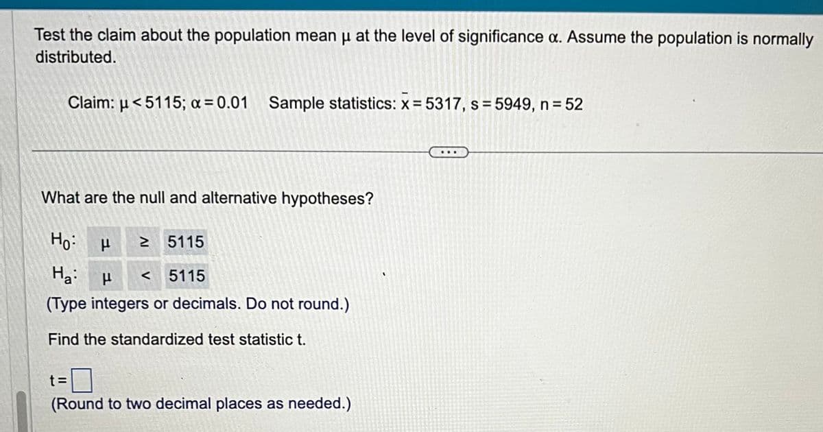 Test the claim about the population mean μ at the level of significance a. Assume the population is normally
distributed.
Claim: <5115; a = 0.01 Sample statistics: x = 5317, s = 5949, n = 52
What are the null and alternative hypotheses?
Ho:
μ ≥ 5115
Ha μ <5115
(Type integers or decimals. Do not round.)
Find the standardized test statistic t.
(Round to two decimal places as needed.)