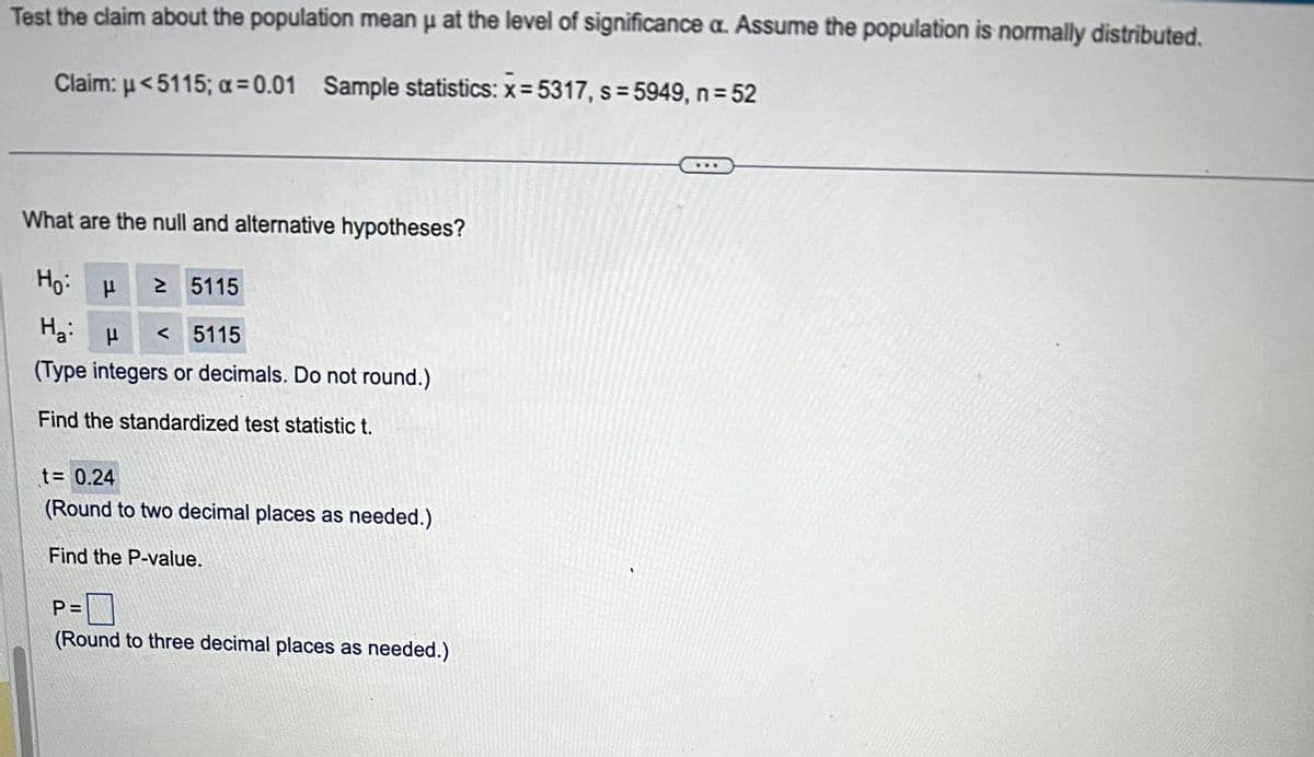 Test the claim about the population mean μ at the level of significance a. Assume the population is normally distributed.
Claim: <5115; a=0.01 Sample statistics: x = 5317, s = 5949, n = 52
What are the null and alternative hypotheses?
Ho H
Ha H
≥ 5115
<5115
(Type integers or decimals. Do not round.)
Find the standardized test statistic t.
t= 0.24
(Round to two decimal places as needed.)
Find the P-value.
P =
(Round to three decimal places as needed.)