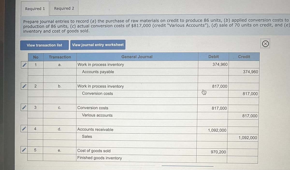 Required 1
Required 2
Prepare journal entries to record (a) the purchase of raw materials on credit to produce 86 units, (b) applied conversion costs to
production of 86 units, (c) actual conversion costs of $817,000 (credit "Various Accounts"), (d) sale of 70 units on credit, and (e)
inventory and cost of goods sold.
View transaction list
View journal entry worksheet
No
Transaction
General Journal
1
a.
Work in process inventory
Accounts payable
2
b.
Work in process inventory
Conversion costs
3
C.
Conversion costs
Various accounts
4
LO
5
d.
Accounts receivable
Sales
Debit
Credit
374,960
374,960
817,000
817,000
817,000
817,000
1,092,000
1,092,000
e.
Cost of goods sold
970,200
Finished goods inventory
X