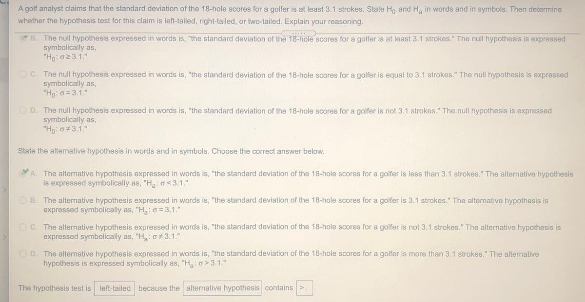 A golf analyst claims that the standard deviation of the 18-hole scores for a golfer is at least 3.1 strokes. State Ho and Ha in words and in symbols. Then determine
whether the hypothesis test for this claim is left-tailed, right-tailed, or two-tailed. Explain your reasoning.
.....
B. The null hypothesis expressed in words is, "the standard deviation of the 18-hole scores for a golfer is at least 3.1 strokes." The null hypothesis is expressed
symbolically as,
"Ho:023.1."
O C. The null hypothesis expressed in words is, "the standard deviation of the 18-hole scores for a golfer is equal to 3.1 strokes." The null hypothesis is expressed
symbolically as,
"Ho: o = 3.1."
O D. The null hypothesis expressed in words is, "the standard deviation of the 18-hole scores for a golfer is not 3.1 strokes." The null hypothesis is expressed
symbolically as,
"Ho: σ7 3.1."
State the alternative hypothesis in words and in symbols. Choose the correct answer below.
A. The alternative hypothesis expressed in words is, "the standard deviation of the 18-hole scores for a golfer is less than 3.1 strokes." The alternative hypothesis
is expressed symbolically as, "Ha: o<3.1."
B. The alternative hypothesis expressed in words is, "the standard deviation of the 18-hole scores for a golfer is 3.1 strokes." The alternative hypothesis is
expressed symbolically as, "Ha: o = 3.1."
O C. The alternative hypothesis expressed in words is, "the standard deviation of the 18-hole scores for a golfer is not 3.1 strokes." The alternative hypothesis is
expressed symbolically as, "Ha:3.1."
O D. The alternative hypothesis expressed in words is, "the standard deviation of the 18-hole scores for a golfer is more than 3.1 strokes." The alternative
hypothesis is expressed symbolically as, "Ha: o> 3.1."
The hypothesis test is left-tailed because the alternative hypothesis contains >.
