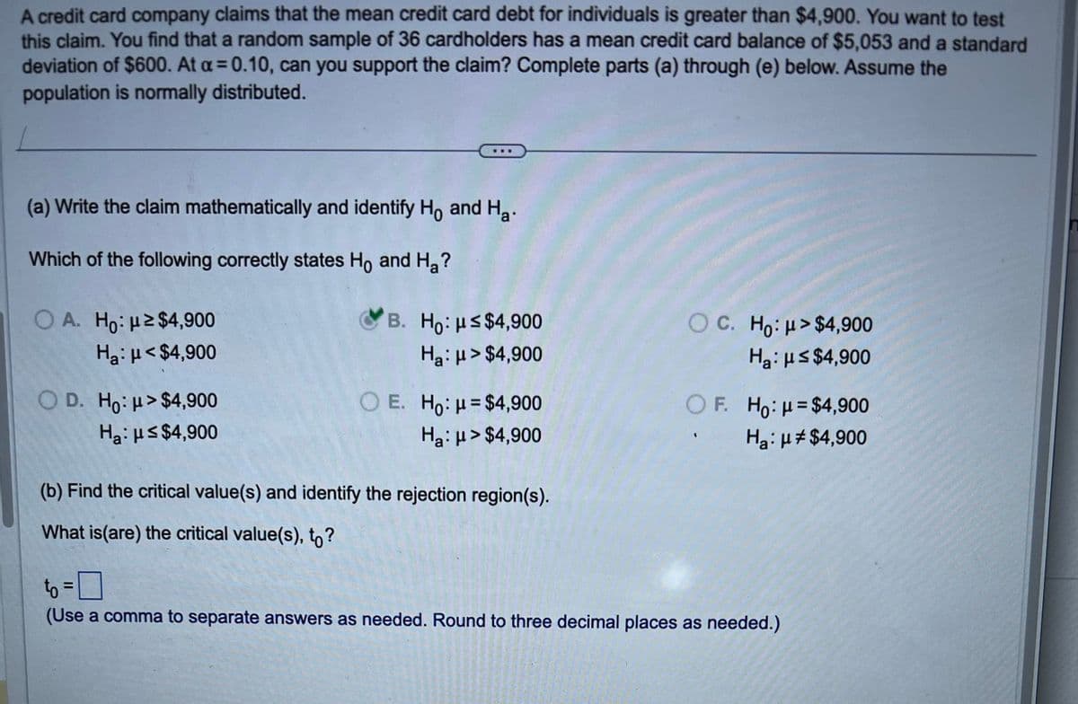 A credit card company claims that the mean credit card debt for individuals is greater than $4,900. You want to test
this claim. You find that a random sample of 36 cardholders has a mean credit card balance of $5,053 and a standard
deviation of $600. At a = 0.10, can you support the claim? Complete parts (a) through (e) below. Assume the
population is normally distributed.
(a) Write the claim mathematically and identify Ho and Ha.
Which of the following correctly states Ho and H₂?
OA. Ho: ≥$4,900
Ha μ<$4,900
OD. Ho: H>$4,900
Ha: μ≤ $4,900
B. Ho: μ≤ $4,900
Ha μ> $4,900
OC. Ho μ>$4,900
Ha: μ≤ $4,900
OE. Ho: μ=$4,900
Нa: μ> $4,900
OF. Ho: H=$4,900
Нa: μ* $4,900
(b) Find the critical value(s) and identify the rejection region(s).
What is (are) the critical value(s), to?
to =
(Use a comma to separate answers as needed. Round to three decimal places as needed.)