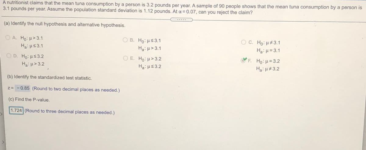 A nutritionist claims that the mean tuna consumption by a person is 3.2 pounds per year. A sample of 90 people shows that the mean tuna consumption by a person is
3.1 pounds per year. Assume the population standard deviation is 1.12 pounds. At a = 0.07, can you reject the claim?
(a) Identify the null hypothesis and alternative hypothesis.
A. H0. μ> 3.1
O B. Ho: Hs3.1
O C. Ho: H#3.1
Ha:H53.1
Ha: H>3.1
Ha: H= 3.1
D. Ho: H53.2
O E. Ho: H>3.2
F. Ho:H=3.2
H3i H> 3.2
Ha: HS 3.2
Hg:H#3.2
(b) Identify the standardized test statistic.
z= - 0.85 (Round to two decimal places as needed.)
(c) Find the P-value.
1.724 (Round to three decimal places as needed.)
