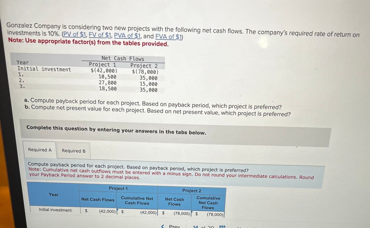 Gonzalez Company is considering two new projects with the following net cash flows. The company's required rate of return on
investments is 10%. (PV of $1, FV of $1, PVA of $1, and FVA of $1)
Note: Use appropriate factor(s) from the tables provided.
Net Cash Flows
Year
Project 1
Initial investment
$(42,000)
1.
10,500
27,800
18,500
2.
3.
Project 2
$(78,000)
35,000
15,000
35,000
a. Compute payback period for each project. Based on payback period, which project is preferred?
b. Compute net present value for each project. Based on net present value, which project is preferred?
Complete this question by entering your answers in the tabs below.
Required A
Required B
Compute payback period for each project. Based on payback period, which project is preferred?
Note: Cumulative net cash outflows must be entered with a minus sign. Do not round your intermediate calculations. Round
your Payback Period answer to 2 decimal places.
Project 1
Project 2
Year
Net Cash Flows
Cumulative Net
Cash Flows
Net Cash
Flows
Cumulative
Net Cash
Flows
Initial investment
$
(42,000) $
(42,000) $
(78,000) $
(78,000)
<Prev
14
of 20