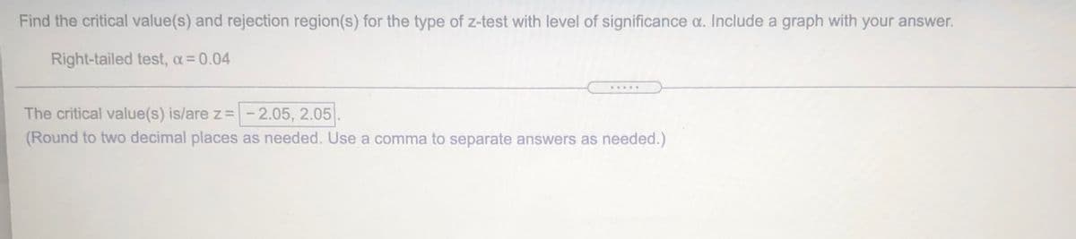 Find the critical value(s) and rejection region(s) for the type of z-test with level of significance a. Include a graph with your answer.
Right-tailed test, a = 0.04
....
The critical value(s) is/are z =-2.05, 2.05.
(Round to two decimal places as needed. Use a comma to separate answers as needed.)
