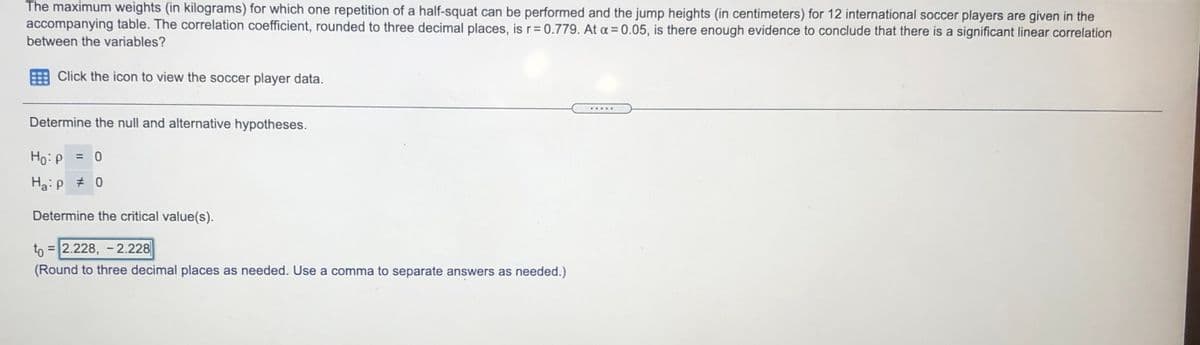 The maximum weights (in kilograms) for which one repetition of a half-squat can be performed and the jump heights (in centimeters) for 12 international soccer players are given in the
accompanying table. The correlation coefficient, rounded to three decimal places, is r= 0.779. At a = 0.05, is there enough evidence to conclude that there is a significant linear correlation
between the variables?
Click the icon to view the soccer player data.
.....
Determine the null and alternative hypotheses.
Ho:p = 0
Ha: p # 0
Determine the critical value(s).
to = 2.228, - 2.228
(Round to three decimal places as needed. Use a comma to separate answers as needed.)
