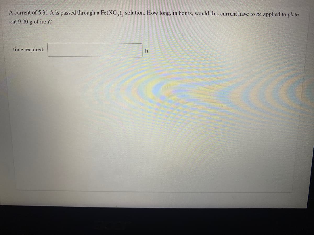 A current of 5.31 A is passed through a Fe(NO,), solution. How long, in hours, would this current have to be applied to plate
out 9.00 g of iron?
time required:

