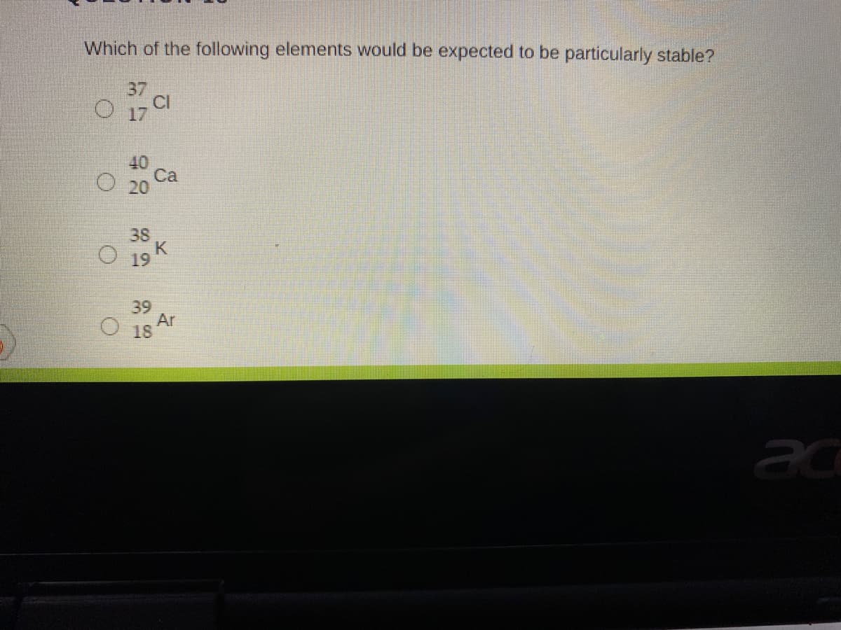 Which of the following elements would be expected to be particularly stable?
37
17
40
Ca
38
O 19 K
39
Ar
O18
ac
