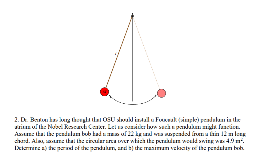 2. Dr. Benton has long thought that OSU should install a Foucault (simple) pendulum in the
atrium of the Nobel Research Center. Let us consider how such a pendulum might function.
Assume that the pendulum bob had a mass of 22 kg and was suspended from a thin 12 m long
chord. Also, assume that the circular area over which the pendulum would swing was 4.9 m².
Determine a) the period of the pendulum, and b) the maximum velocity of the pendulum bob.
