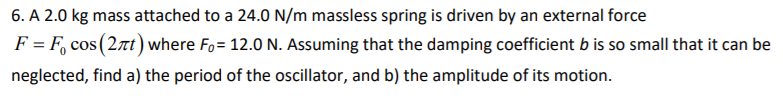 6. A 2.0 kg mass attached to a 24.0 N/m massless spring is driven by an external force
F = F, cos (2nt) where Fo= 12.0 N. Assuming that the damping coefficient b is so small that it can be
neglected, find a) the period of the oscillator, and b) the amplitude of its motion.
