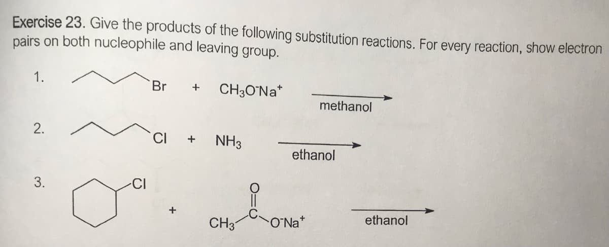 Exercise 23. Give the products of the following substitution reactions. For every reaction, show electron
pairs on both nucleophile and leaving group.
1.
Br
CH3O°N *
methanol
CI
NH3
+
ethanol
3.
CH3
O'Na*
ethanol
2.
