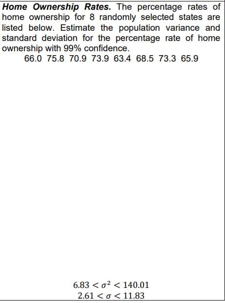 Home Ownership Rates. The percentage rates of
home ownership for 8 randomly selected states are
listed below. Estimate the population variance and
standard deviation for the percentage rate of home
ownership with 99% confidence.
66.0 75.8 70.9 73.9 63.4 68.5 73.3 65.9
6.83² 140.01
2.61 << 11.83