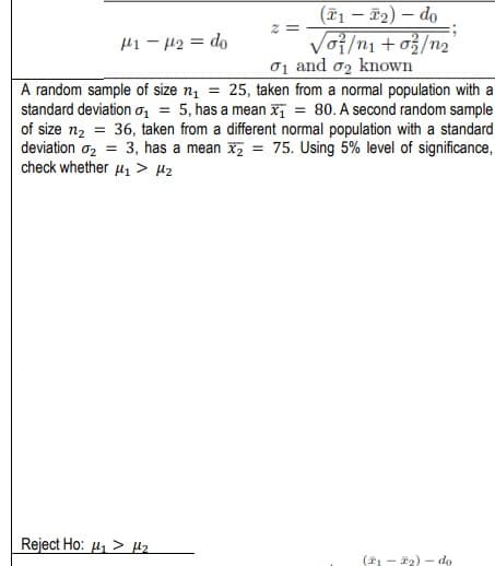 (1-₂) - do
√oi/n₁ + 0₂/1₂
01 and 2 known
Reject Ho: ₁ > 1₂
2=
11-1₂ = do
A random sample of size n₁ = 25, taken from a normal population with a
standard deviation o₁= 5, has a mean x₁ = 80. A second random sample
of size n₂ = 36, taken from a different normal population with a standard
deviation ₂ = 3, has a mean x₂ = 75. Using 5% level of significance,
check whether ₁2
(1₂) do