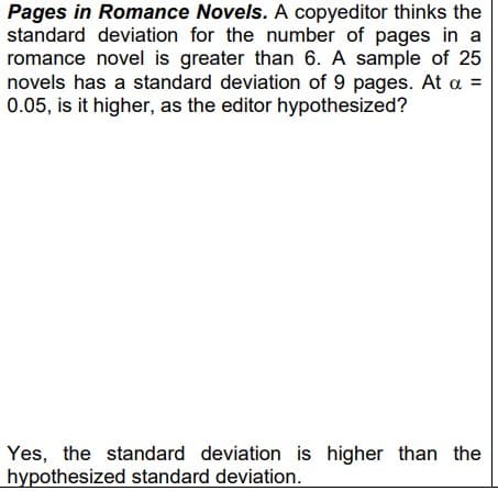 Pages in Romance Novels. A copyeditor thinks the
standard deviation for the number of pages in a
romance novel is greater than 6. A sample of 25
novels has a standard deviation of 9 pages. At a =
0.05, is it higher, as the editor hypothesized?
Yes, the standard deviation is higher than the
hypothesized standard deviation.