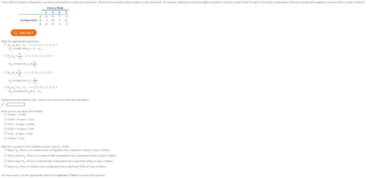 Three different design configurations are being considered for a particular component. There are four possible failure modes for the component. An engineer obtained the following data on number of failures in each mode for each of the three configurations. Does the configuration appear to have an effect on type of failure?
LAUSE SALT
1
Configuration 2
3
State the appropriate hypotheses.
OHP P₁.-P., 1=1, 2, 3; j = 1, 2, 3, 4
H: at least one P = P₁ P.₁
OH: P =/= 1, 2, 3;/= 1, 2, 3, 4
H: at least one Py
Py
OH P
=
P.j
i= 1, 2, 3; j = 1, 2, 3, 4
P₁
P.₁.
i
O Ho: P = P₁-P₁ = 1, 2, 3; j = 1, 2, 3, 4
H: at least one PPP₁
=
Failure Mode
3 4
1 2
20 44 17 9
4 18 7 12
10
31 14
5
P1
H₂: at least one P,=
Compute the test statistic value. (Round your answer to three decimal places.)
x²
What can you say about the P-value?
O P-value < 0.005
O 0.005 < P-value < 0.01
O 0.01 < P-value < 0.025
O 0.025 < P-value < 0.05
O 0.05 < P-value < 0.101
OP-value> 0.10
State the conclusion in the problem context. (Use a = 0.05.)
O Reject H. There is no evidence that configuration has a significant effect on type of failure.
O Fail to reject H. There is no evidence that configuration has a significant effect on type of failure.
O Fail to reject H. There is evidence that configuration has a significant effect on type of failure.
O Reject H. There is evidence that configuration has a significant effect on type of failure.
You may need to use the appropriate table in the Appendix of Tables to answer this question.