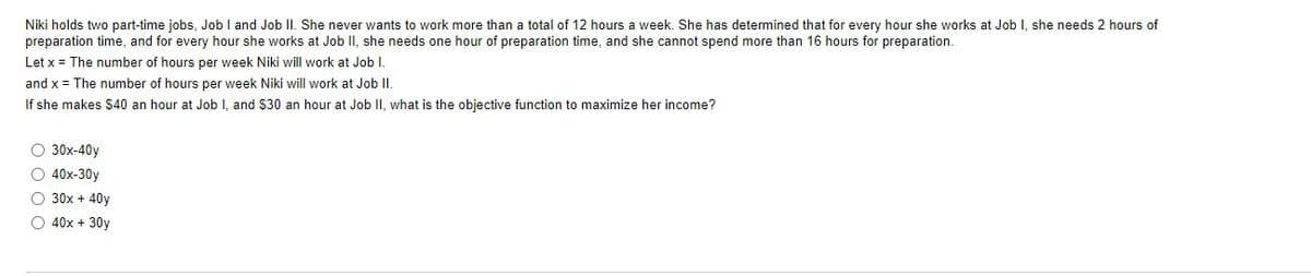 Niki holds two part-time jobs, Job I and Job II. She never wants to work more than total of 12 hours a week. She has determined that for every hour she works at Job I, she needs 2 hours of
preparation time, and for every hour she works at Job II, she needs one hour of preparation time, and she cannot spend more than 16 hours for preparation.
Let x = The number of hours per week Niki will work at Job I.
and x = The number of hours per week Niki will work at Job II.
If she makes $40 an hour at Job I, and $30 an hour at Job II, what is the objective function to maximize her income?
O 30x-40y
O 40x-30y
O 30x + 40y
O 40x + 30y