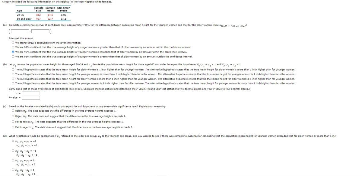 A report included the following information on the heights (in.) for non-Hispanic white females.
Sample Sample Std. Error
Size
Mean
Mean
0.09
0.11
Age
20-39
60 and older
(a) Calculate a confidence interval at confidence level approximately 95% for the difference between population mean height for the younger women and that for the older women. (Use 20-39 - 60 and older')
Interpret the interval.
O We cannot draw a conclusion from the given information.
O We are 95% confident that the true average height of younger women is greater than that of older women by an amount within the confidence interval.
Ⓒ We are 95% confident that the true average height of younger women is less than that of older women by an amount within the confidence interval.
O We are 95% confident that the true average height of younger women is greater than that of older women by an amount outside the confidence interval.
z =
(b) Let , denote the population mean height for those aged 20-39 and ₂ denote the population mean height for those aged 60 and older. Interpret the hypotheses Ho: ₁ - ₂ = 1 and ₂: M₁ - ₂1.
The null hypothesis states that the true mean height for older women is 1 inch higher than for younger women. The alternative hypothesis states that the true mean height for older women is more than 1 inch higher than for younger women.
O The null hypothesis states that the true mean height for younger women is more than 1 inch higher than for older women. The alternative hypothesis states that the true mean height for younger women is 1 inch higher than for older women.
The null hypothesis states that the true mean height for older women is more than 1 inch higher than for younger women. The alternative hypothesis states that the true mean height for older women is 1 inch higher than for younger women.
O The null hypothesis states that the true mean height for younger women is 1 inch higher than for older women. The alternative hypothesis states that the true mean height for younger women is more than 1 inch higher than for older women.
Carry out a test of these hypotheses at significance level 0.001. Calculate the test statistic and determine the P-value. (Round your test statistic to two decimal places and your P-value to four decimal places.)
P-value =
862
937
(c) Based on the P-value calculated in (b) would you reject the null hypothesis at any reasonable significance level? Explain your reasoning.
O Reject Ho. The data suggests that the difference in the true average heights exceeds 1.
O Reject Ho. The data does not suggest that the difference in the true average heights exceeds 1.
O Fail to reject Ho. The data suggests that the difference in the true average heights exceeds 1.
O Fail to reject Ho. The data does not suggest that the difference in the true average heights exceeds 1.
O Ho: M₁
Hai H₁
64.5
62.7
(d) What hypotheses would be appropriate if , referred to the older age group, ₂ to the younger age group, and you wanted to see if there was compelling evidence for concluding that the population mean height for younger women exceeded that for older women by more than 1 in.?
O Ho: M₁
M₂ = -1
Ha: M₂
M₂ -1
M₂ = -1
H₂ < -1
O Ho: M₁ - 1₂ = 1
Hai M₁
M₂ > 1
Ho: M₁
M₂ = 1
H₂: My - M₂ < 1