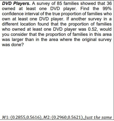 DVD Players. A survey of 85 families showed that 36
owned at least one DVD player. Find the 99%
confidence interval of the true proportion of families who
own at least one DVD player. If another survey in a
different location found that the proportion of families
who owned at least one DVD player was 0.52, would
you consider that the proportion of families in this area
was larger than in the area where the original survey
was done?
M1: (0.2855,0.5616), M2: (0.2960,0.5621), Just the same