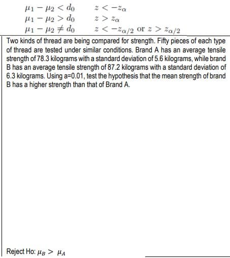 z <-%a
z > Za
2 <-%a/2 or 2 > ²a/2
Two kinds of thread are being compared for strength. Fifty pieces of each type
of thread are tested under similar conditions. Brand A has an average tensile
strength of 78.3 kilograms with a standard deviation of 5.6 kilograms, while brand
B has an average tensile strength of 87.2 kilograms with a standard deviation of
6.3 kilograms. Using a=0.01, test the hypothesis that the mean strength of brand
B has a higher strength than that of Brand A.
H1-H₂ < do
H1-H₂> do
1-₂
do
Reject Ho: HB > HA