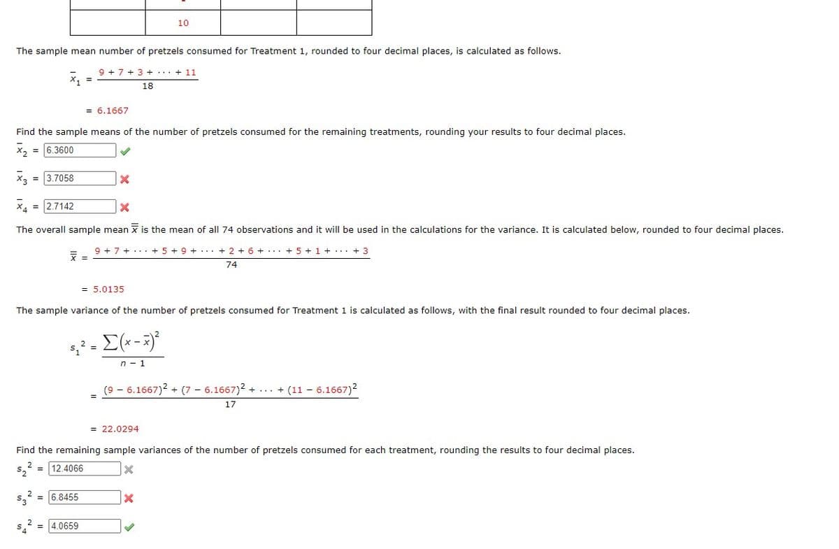 The sample mean number of pretzels consumed for Treatment 1, rounded to four decimal places, is calculated as follows.
= 3.7058
X
53
=
Find the sample means of the number of pretzels consumed for the remaining treatments, rounding your results to four decimal places.
x₂ = 6.3600
✓
9 +7+3+ + 11
= 6.1667
X₁ = 2.7142
X
The overall sample mean is the mean of all 74 observations and it will be used in the calculations for the variance. It is calculated below, rounded to four decimal places.
6.8455
X
= 4.0659
= 5.0135
The sample variance of the number of pretzels consumed for Treatment 1 is calculated as follows, with the final result rounded to four decimal places.
10
18
5₁² = [(x - x)²
n 1
9 + 7 + + 5 + 9 + + 2 + 6 + + 5+1+...+3
74
= 22.0294
(9 - 6.1667)² + (7 6.1667)2+...+(11 - 6.1667)²
Find the remaining sample variances of the number of pretzels consumed for each treatment, rounding the results to four decimal places.
$₂
12.4066
x
X
✔
17