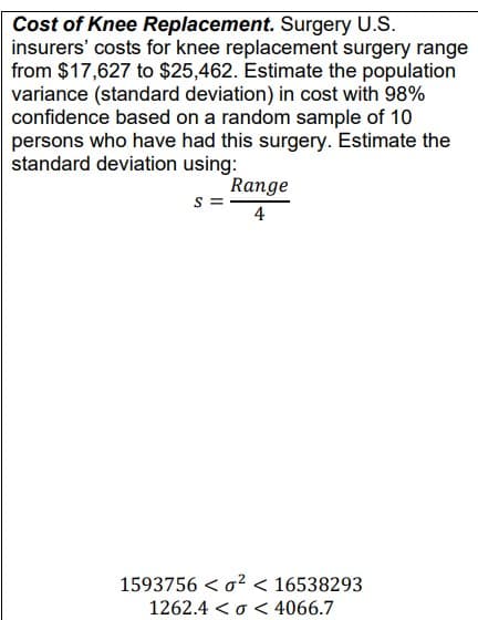 Cost of Knee Replacement. Surgery U.S.
insurers' costs for knee replacement surgery range
from $17,627 to $25,462. Estimate the population
variance (standard deviation) in cost with 98%
confidence based on a random sample of 10
persons who have had this surgery. Estimate the
standard deviation using:
S
Range
4
1593756 <²< 16538293
1262.4 << 4066.7