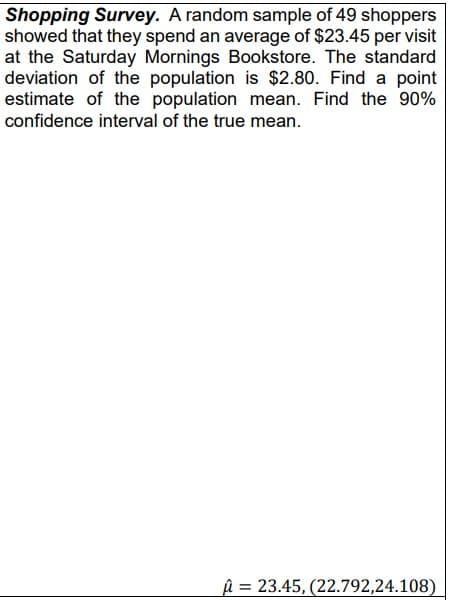 Shopping Survey. A random sample of 49 shoppers
showed that they spend an average of $23.45 per visit
at the Saturday Mornings Bookstore. The standard
deviation of the population is $2.80. Find a point
estimate of the population mean. Find the 90%
confidence interval of the true mean.
û = 23.45, (22.792,24.108)