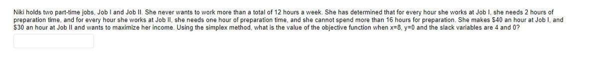 Niki holds two part-time jobs, Job I and Job II. She never wants to work more than a total of 12 hours a week. She has determined that for every hour she works at Job I, she needs 2 hours of
preparation time, and for every hour she works at Job II, she needs one hour of preparation time, and she cannot spend more than 16 hours for preparation. She makes $40 an hour at Job I, and
$30 an hour at Job II and wants to maximize her income. Using the simplex method, what is the value of the objective function when x-8, y=0 and the slack variables are 4 and 0?