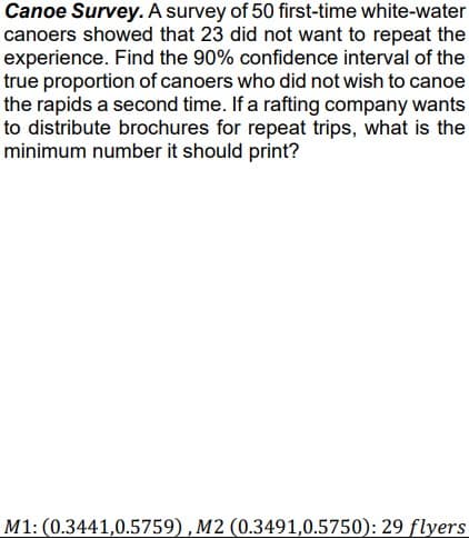 Canoe Survey. A survey of 50 first-time white-water
canoers showed that 23 did not want to repeat the
experience. Find the 90% confidence interval of the
true proportion of canoers who did not wish to canoe
the rapids a second time. If a rafting company wants
to distribute brochures for repeat trips, what is the
minimum number it should print?
M1: (0.3441,0.5759), M2 (0.3491,0.5750): 29 flyers