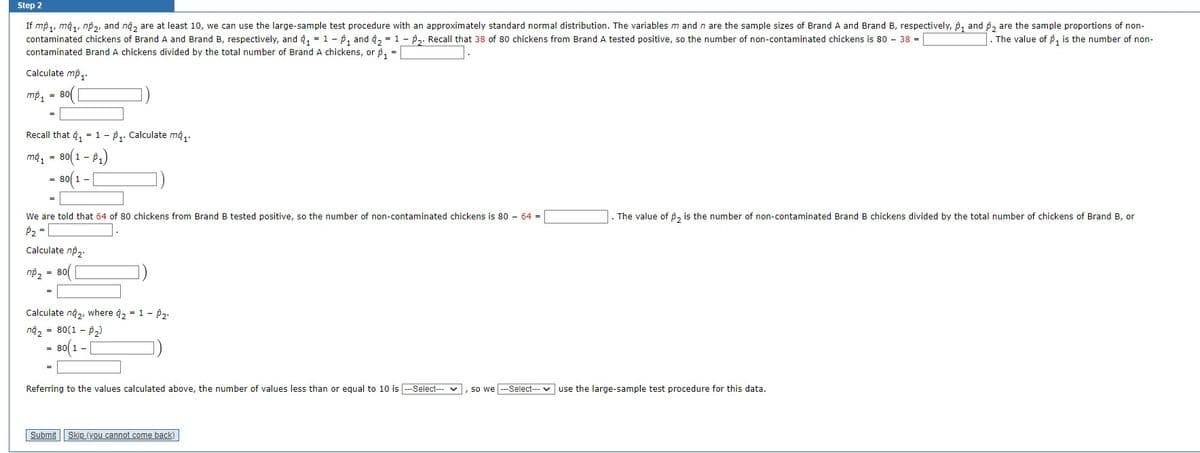 Step 2
The value of $₁ is the number of non-
If mp ₁, ma₁, np₂, and no₂ are at least 10, we can use the large-sample test procedure with an approximately standard normal distribution. The variables m and n are the sample sizes of Brand A and Brand B, respectively, p₁ and 2 are the sample proportions of non-
contaminated chickens of Brand A and Brand B, respectively, and ₁ = 1 - ₁ and ₂ = 1 - P₂. Recall that 38 of 80 chickens from Brand A tested positive, so the number of non-contaminated chickens is 80 - 38 =
contaminated Brand A chickens divided by the total number of Brand A chickens, or p ₁ =
Calculate mp₁.
= 80(
mp₁
Recall that ₁1 - ₁. Calculate ma₁.
ma₁ = 80(1-p₁)
80(1-
We are told that 64 of 80 chickens from Brand B tested positive, so the number of non-contaminated chickens is 80 - 64 =
P₂ =
Calculate np₂.
np₂ = 80
Calculate n4₂, where
na₂ = 80(1-₂)
80(1 – [
= 1-P₂-
The value of 2 is the number of non-contaminated Brand B chickens divided by the total number of chickens of Brand B, or
Referring to the values calculated above, the number of values less than or equal to 10 is ---Select--- , so we ---Select--- use the large-sample test procedure for this data.
Submit Skip (you cannot come back)